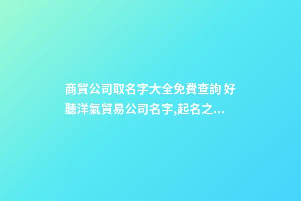 商貿公司取名字大全免費查詢 好聽洋氣貿易公司名字,起名之家